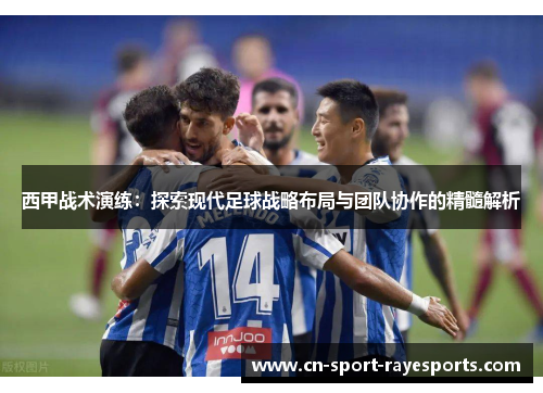 西甲战术演练:探索现代足球战略布局与团队协作的精髓解析 西甲战术演练:探索现代足球战略布局与团队协作的精髓解析