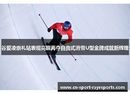 谷爱凌崇礼站表现亮眼再夺自由式滑雪U型金牌成就新辉煌