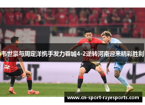 韦世豪与周定洋携手发力蓉城4-2逆转河南迎来精彩胜利