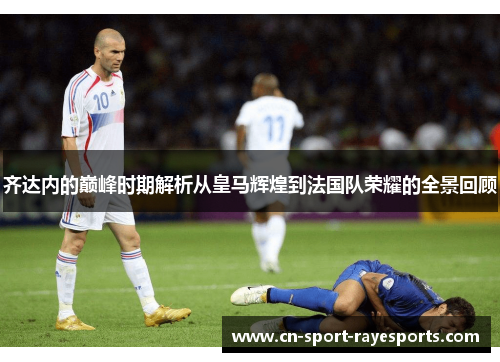 齐达内的巅峰时期解析从皇马辉煌到法国队荣耀的全景回顾
