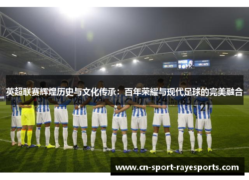 英超联赛辉煌历史与文化传承：百年荣耀与现代足球的完美融合