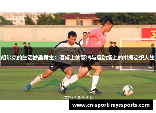 胡尔克的生活妙趣横生：酒桌上的豪情与运动场上的拼搏交织人生