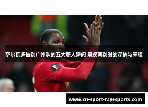 萨尔瓦多告别广州队的五大感人瞬间 展现离别时的深情与荣耀 萨尔瓦多告别广州队的五大感人瞬间 展现离别时的深情与荣耀