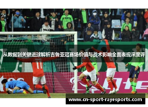 从数据到关键进球解析吉鲁亚冠赛场价值与战术影响全面表现深度评