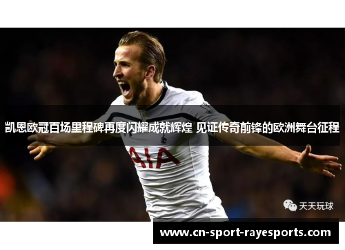 凯恩欧冠百场里程碑再度闪耀成就辉煌 见证传奇前锋的欧洲舞台征程