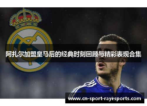 阿扎尔加盟皇马后的经典时刻回顾与精彩表现合集