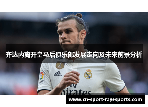齐达内离开皇马后俱乐部发展走向及未来前景分析